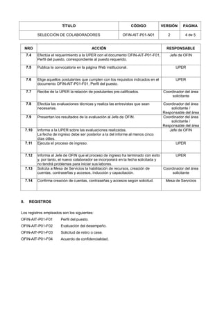 TÍTULO CÓDIGO VERSIÓN PÁGINA
SELECCIÓN DE COLABORADORES OFIN-AIT-P01-N01 2 4 de 5
NRO ACCIÓN RESPONSABLE
7.4 Efectúa el requerimiento a la UPER con el documento OFIN-AIT-P01-F01,
Perfil del puesto, correspondiente al puesto requerido.
Jefe de OFIN
7.5 Publica la convocatoria en la página Web institucional. UPER
7.6 Elige aquellos postulantes que cumplen con los requisitos indicados en el
documento OFIN-AIT-P01-F01, Perfil del puesto.
UPER
7.7 Recibe de la UPER la relación de postulantes pre-calificados. Coordinador del área
solicitante
7.8 Efectúa las evaluaciones técnicas y realiza las entrevistas que sean
necesarias.
Coordinador del área
solicitante /
Responsable del área
7.9 Presentan los resultados de la evaluación al Jefe de OFIN. Coordinador del área
solicitante /
Responsable del área
7.10 Informa a la UPER sobre las evaluaciones realizadas.
La fecha de ingreso debe ser posterior a la del informe al menos cinco
días útiles.
Jefe de OFIN
7.11 Ejecuta el proceso de ingreso. UPER
7.12 Informa al Jefe de OFIN que el proceso de ingreso ha terminado con éxito
y, por tanto, el nuevo colaborador se incorporará en la fecha solicitada y
no tendrá problemas para iniciar sus labores.
UPER
7.13 Solicita a Mesa de Servicios la habilitación de recursos, creación de
cuentas, contraseñas y accesos, inducción y capacitación.
Coordinador del área
solicitante
7.14 Confirma creación de cuentas, contraseñas y accesos según solicitud. Mesa de Servicios
8. REGISTROS
Los registros empleados son los siguientes:
OFIN-AIT-P01-F01 Perfil del puesto.
OFIN-AIT-P01-F02 Evaluación del desempeño.
OFIN-AIT-P01-F03 Solicitud de retiro o cese.
OFIN-AIT-P01-F04 Acuerdo de confidencialidad.
 