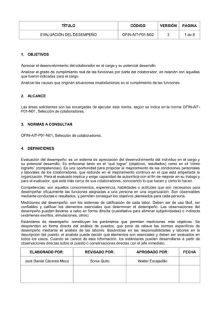 TÍTULO CÓDIGO VERSIÓN PÁGINA
EVALUACIÓN DEL DESEMPEÑO OFIN-AIT-P01-N02 3 1 de 8
1. OBJETIVOS
Apreciar el desenvolvimiento del colaborador en el cargo y su potencial desarrollo.
Analizar el grado de cumplimiento real de las funciones por parte del colaborador, en relación con aquellas
que fueron indicadas para el cargo.
Analizar las causas que originan situaciones insatisfactorias en el cumplimiento de las funciones.
2. ALCANCE
Las áreas solicitantes son las encargadas de ejecutar esta norma, según se indica en la norma OFIN-AIT-
P01-N01, Selección de colaboradores.
3. NORMAS A CONSULTAR
OFIN-AIT-P01-N01, Selección de colaboradores.
4. DEFINICIONES
Evaluación del desempeño: es un sistema de apreciación del desenvolvimiento del individuo en el cargo y
su potencial desarrollo. Es enfocarse tanto en el “qué lograr” (objetivos, resultados) como en el “cómo
lograrlo” (competencias). Es una oportunidad para propiciar el mejoramiento de las condiciones personales
y laborales de los colaboradores, que redunde en el mejoramiento continuo en el que está empeñada la
organización. Para el evaluado implica y exige capacidad de autocrítica con el fin de mejorar en su trabajo y
para el evaluador, que esté más cerca de sus colaboradores, conociendo lo que hacen y cómo lo hacen.
Competencias: son aquellos conocimientos, experiencia, habilidades o actitudes que son necesarios para
desempeñar eficazmente las funciones asignadas a una persona en una organización. Son observables
mediante conductas o resultados, y permiten conseguir los objetivos planteados para cada persona.
Mediciones del desempeño: son los sistemas de calificación de cada labor. Deben ser de uso fácil, ser
confiables y calificar los elementos esenciales que determinan el desempeño. Las observaciones del
desempeño pueden llevarse a cabo en forma directa (cuantitativa para eliminar subjetividades) o indirecta
(exámenes escritos, simulaciones, otros).
Estándares de desempeño: constituyen los parámetros que permiten mediciones más objetivas. Se
desprenden en forma directa del análisis de puestos, que pone de relieve las normas específicas de
desempeño mediante el análisis de las labores. Basándose en las responsabilidades y labores en la
descripción del puesto, el analista puede decidir qué elementos son esenciales y deben ser evaluados en
todos los casos. Cuando se carece de esta información, los estándares pueden desarrollarse a partir de
observaciones directas sobre el puesto o conversaciones directas con el jefe inmediato.
ELABORADO POR: REVISADO POR: APROBADO POR: FECHA
Jack Daniel Cáceres Meza Sonia Quito Walter Escajadillo
 