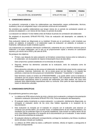 TÍTULO CÓDIGO VERSIÓN PÁGINA
EVALUACIÓN DEL DESEMPEÑO OFIN-AIT-P01-N02 1 2 de 8
5. CONDICIONES BÁSICAS
La evaluación comprende a todos los colaboradores que desempeñan cargos profesionales, técnicos,
auxiliares y otros con antigüedad mayor a dos periodos continuos de contratación.
Se considera que aquellos colaboradores que tengan menos de un periodo de contratación estarán en
proceso de adaptación o, con menos de tres meses, en periodo de prueba.
La evaluación se realizará 15 días hábiles antes de finalizar el periodo de contratación del colaborador.
Se empleará el documento OFIN-AIT-P01-F02, Ficha de evaluación del desempeño -en adelante, la
evaluación.
Esta evaluación deberá ser diligenciada en su totalidad, firmada por el coordinador o jefe inmediato que
evalúa -en adelante, el evaluador- y el colaborador sujeto de evaluación -en adelante, el evaluado- y,
finalmente, ratificada por el jefe inmediato superior.
Las evaluaciones se consideran información confidencial y solamente de uso y beneficio exclusivo para la
institución y el propio colaborador, por lo que no se proporcionarán copias a terceros sin autorización
expresa y por escrito de la UPER y del Jefe de OFIN.
Se persiguen dos objetivos:
 Primero, que después de cada evaluación se formalicen compromisos mutuos entre la institución y
el colaborador, con el propósito de mejorar el desempeño futuro de éste último.
Este compromiso quedará establecido en la entrevista de evaluación.
 Segundo, eliminar los elementos culturales de la evaluación, tanto de evaluados como de
evaluadores.
Estos elementos culturales se dan porque el colaborador de determinado grupo tiende a pensar que
las prácticas, creencias, tradiciones, etc., de su propio grupo son las mejores, y no aceptan las
prácticas y creencias de otros grupos por considerarlas "atrasadas", "inoperantes" o "peligrosas".
Este fenómeno recibe el nombre de ETNOCENTRISMO, y se puede definir como la tendencia a
considerar que los propios valores son siempre los mejores. Todo evaluador del desempeño tiene
determinadas expectativas sobre la conducta del colaborador que debe evaluar, así como todo
evaluado tiene determinadas expectativas sobre su conducta. Gran parte de esas expectativas se
basan en elementos culturales.
6. CONDICIONES ESPECÍFICAS
El procedimiento general es como sigue:
 La Jefatura de OFIN indica la fecha de inicio y término de la evaluación y entrega la documentación
necesaria -evaluación (documento OFIN-AIT-P01-F02, Ficha de evaluación del desempeño).
 El evaluado realiza inicialmente su propia evaluación. La evaluación, debidamente diligenciada, es
entregada al evaluador dentro de los cinco días hábiles siguientes a la recepción de la
documentación.
 Esta evaluación es revisada por el evaluado en conjunto con el evaluador para alcanzar un
consenso que permita definir, por acuerdo mutuo, el establecimiento de las metas prioritarias y los
resultados que se pretenden lograr en el periodo establecido. Esta revisión se realiza dentro de los
cinco días hábiles siguientes a la recepción de la documentación por el evaluador. A esta revisión
se le denomina entrevista de evaluación.
 El evaluador efectúa la calificación correspondiente y entrega los resultados y las fichas a la jefatura
dentro del plazo indicado por la jefatura.
 La Jefatura de OFIN valida los datos y calificación recibidos, efectúa el registro y salvaguarda el
material correspondiente.
 