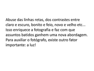 Abuse das linhas retas, dos contrastes entre
claro e escuro, bonito e feio, novo e velho etc...
Isso enriquece a fotografia e faz com que
assuntos batidos ganhem uma nova abordagem.
Para auxiliar o fotógrafo, existe outro fator
importante: a luz!
 