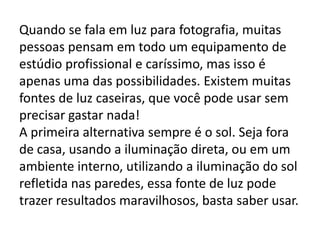 Quando se fala em luz para fotografia, muitas
pessoas pensam em todo um equipamento de
estúdio profissional e caríssimo, mas isso é
apenas uma das possibilidades. Existem muitas
fontes de luz caseiras, que você pode usar sem
precisar gastar nada!
A primeira alternativa sempre é o sol. Seja fora
de casa, usando a iluminação direta, ou em um
ambiente interno, utilizando a iluminação do sol
refletida nas paredes, essa fonte de luz pode
trazer resultados maravilhosos, basta saber usar.
 