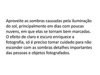Aproveite as sombras causadas pela iluminação
do sol, principalmente em dias com poucas
nuvens, em que elas se tornam bem marcadas.
O efeito de claro e escuro enriquece a
fotografia, só é preciso tomar cuidado para não
esconder com as sombras detalhes importantes
das pessoas e objetos fotografados.
 