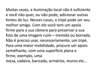 Muitas vezes, a iluminação local não é suficiente
e você não quer, ou não pode, adicionar outras
fontes de luz. Nesses casos, o tripé pode ser seu
melhor amigo. Com ele você tem um apoio
firme para a sua câmera para preservar a sua
foto de uma imagem ruim – tremida ou borrada.
Não é preciso usar, necessariamente, um tripé.
Para uma maior mobilidade, procure um apoio
semelhante, com uma superfície plana e
firme, exemplo, uma
mesa, cadeira, bancada, armários, muros etc...
 