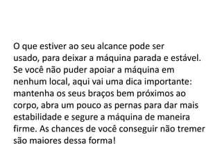 O que estiver ao seu alcance pode ser
usado, para deixar a máquina parada e estável.
Se você não puder apoiar a máquina em
nenhum local, aqui vai uma dica importante:
mantenha os seus braços bem próximos ao
corpo, abra um pouco as pernas para dar mais
estabilidade e segure a máquina de maneira
firme. As chances de você conseguir não tremer
são maiores dessa forma!
 