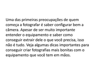 Uma das primeiras preocupações de quem
começa a fotografar é saber configurar bem a
câmera. Apesar de ser muito importante
entender o equipamento e saber como
conseguir extrair dele o que você precisa, isso
não é tudo. Veja algumas dicas importantes para
conseguir criar fotografias mais bonitas com o
equipamento que você tem em mãos.
 