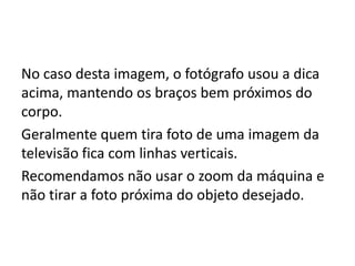 No caso desta imagem, o fotógrafo usou a dica
acima, mantendo os braços bem próximos do
corpo.
Geralmente quem tira foto de uma imagem da
televisão fica com linhas verticais.
Recomendamos não usar o zoom da máquina e
não tirar a foto próxima do objeto desejado.
 