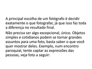 A principal escolha de um fotógrafo é decidir
exatamente o que fotografar, já que isso faz toda
a diferença no resultado final.
Não precisa ser algo excepcional, único. Objetos
simples e cotidianos podem se tornar grandes
assuntos para uma foto, basta saber o que você
quer mostrar deles. Exemplo, num encontro
paroquial, tente captar as expressões das
pessoas, veja foto a seguir:
 