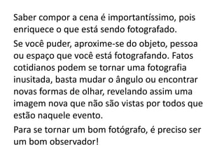 Saber compor a cena é importantíssimo, pois
enriquece o que está sendo fotografado.
Se você puder, aproxime-se do objeto, pessoa
ou espaço que você está fotografando. Fatos
cotidianos podem se tornar uma fotografia
inusitada, basta mudar o ângulo ou encontrar
novas formas de olhar, revelando assim uma
imagem nova que não são vistas por todos que
estão naquele evento.
Para se tornar um bom fotógrafo, é preciso ser
um bom observador!
 
