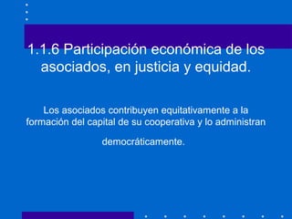 1.1.6 Participación económica de los
asociados, en justicia y equidad.
Los asociados contribuyen equitativamente a la
form...