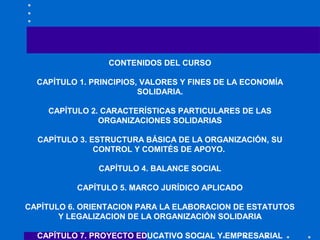 CONTENIDOS DEL CURSO
CAPÍTULO 1. PRINCIPIOS, VALORES Y FINES DE LA ECONOMÍA
SOLIDARIA.
CAPÍTULO 2. CARACTERÍSTICAS PARTICU...