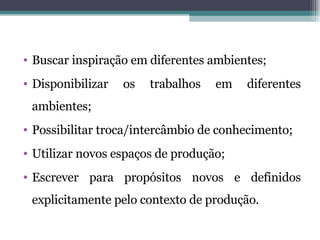 Buscar inspiração em diferentes ambientes; Disponibilizar os trabalhos em diferentes ambientes; Possibilitar troca/intercâmbio de conhecimento; Utilizar novos espaços de produção; Escrever para propósitos novos e definidos explicitamente pelo contexto de produção. 