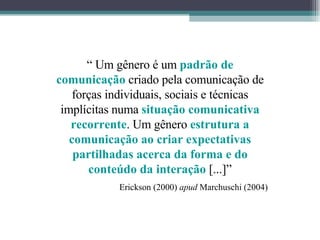 “  Um gênero é um  padrão de comunicação   criado pela comunicação de forças individuais, sociais e técnicas implícitas numa  situação comunicativa recorrente . Um gênero  estrutura a comunicação ao criar expectativas partilhadas acerca da forma e do conteúdo da interação   [...]” Erickson (2000)  apud  Marchuschi (2004) 