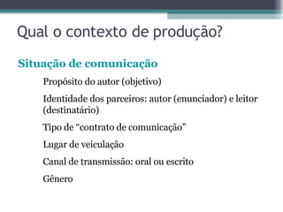 Qual o contexto de produção? Situação de comunicação Propósito do autor (objetivo) Identidade dos parceiros: autor (enunciador) e leitor  (destinatário) Tipo de “contrato de comunicação” Lugar de veiculação Canal de transmissão: oral ou escrito Gênero  