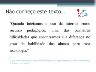 Não conheço este texto… “ Quando iniciamos o uso da internet como recurso pedagógico, uma das primeiras dificuldades que encontramos é a diferença no grau de habilidade dos alunos para essa tecnologia.” (< http://www.educarede.org.br/educa/index.cfm?pg=internet_e_cia.informatica_principal&id_inf_escola=41 > Acesso em 29/1-/07) 