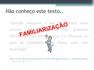 Não conheço este texto… “ Quando iniciamos o uso da Internet como recurso pedagógico, uma das primeiras dificuldades que encontramos é a diferença no grau de habilidade dos alunos para essa tecnologia.” (< http://www.educarede.org.br/educa/index.cfm?pg=internet_e_cia.informatica_principal&id_inf_escola=41 > Acesso em 29/1-/07) FAMILIARIZAÇÃO 