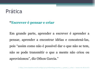 Prática “ Escrever é pensar e criar Em grande parte, aprender a escrever é aprender a pensar, aprender a encontrar idéias e concatená-las, pois “assim como não é possível dar o que não se tem, não se pode transmitir o que a mente não criou ou aprovisionou”, diz Othon Garcia.”  (<http://www.imasters.com.br/artigo/4712/webwriting/escrever_e_pensar_e_criar/>  Acesso em 28/10/07) 