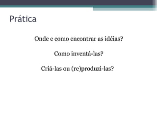Prática Onde e como encontrar as idéias?  Como inventá-las?  Criá-las ou (re)produzi-las?  