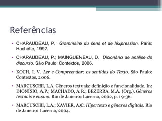 Referências CHARAUDEAU, P.  Grammaire du sens et de léxpression.  Paris: Hachette, 1992. CHARAUDEAU, P.; MAINGUENEAU, D.  Dicionário de análise do discurso.  São Paulo: Contextos, 2006. KOCH, I. V.  Ler e Compreender: os sentidos do Texto.  São Paulo: Contextos, 2006. MARCUSCHI, L.A. Gêneros textuais: definição e funcionalidade. In: DIONÍSIO, A.P.; MACHADO, A.R.; BEZERRA, M.A. (Org.).  Gêneros textuais e ensino . Rio de Janeiro: Lucerna, 2002, p. 19-36. MARCUSCHI, L.A.; XAVIER, A.C.  Hipertexto e gêneros digitais . Rio de Janeiro: Lucerna, 2004. 