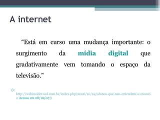 A internet “ Está em curso uma mudança importante: o surgimento da  mídia digital  que gradativamente vem tomando o espaço da televisão.”  	 ( < http://webinsider.uol.com.br/index.php/2006/10/24/alunos-que-nao-entendem-o-enunciado > Acesso em 28/10/07.) 