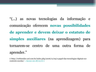 “ (...) as novas tecnologias da informação e comunicação oferecem  novas possibilidades de aprender e devem deixar o estatuto de simples auxiliares  (na aprendizagem) para tornarem-se centro de uma outra forma de aprender.” (<http://webinsider.uol.com.br/index.php/2006/11/09/o-papel-das-tecnologias-digitais-no-contexto-escolar/  > Acesso em 28/10/07.) 