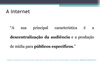 A internet “ A sua principal característica é a  descentralização da audiência  e a produção de mídia para  públicos específicos .” ( < http://webinsider.uol.com.br/index.php/2006/10/24/alunos-que-nao-entendem-o-enunciado > Acesso em 28/10/07.) 