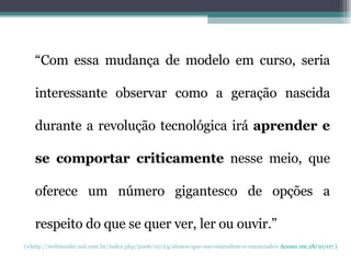 “ Com essa mudança de modelo em curso, seria interessante observar como a geração nascida durante a revolução tecnológica irá  aprender e se comportar criticamente  nesse meio, que oferece um número gigantesco de opções a respeito do que se quer ver, ler ou ouvir.” ( < http://webinsider.uol.com.br/index.php/2006/10/24/alunos-que-nao-entendem-o-enunciado > Acesso em 28/10/07.) 