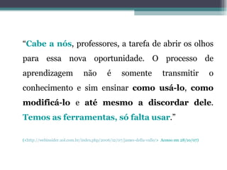 “ Cabe a nós , professores, a tarefa de abrir os olhos para essa nova oportunidade. O processo de aprendizagem não é somente transmitir o conhecimento e sim ensinar  como usá-lo ,  como modificá-lo  e  até mesmo a discordar dele .  Temos as ferramentas, só falta usar .” (< http://webinsider.uol.com.br/index.php/2006/12/07/james-della-valle/ >  Acesso em 28/10/07) 
