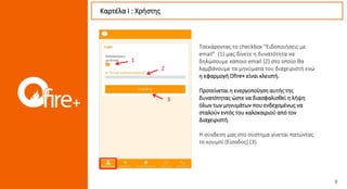 Καρτέλα Ι : Χρήστης
3
1
2
Τσεκάροντας το checkbox “Ειδοποιήσεις με
email” (1) μας δίνετε η δυνατότητα να
δηλώσουμε κάποιο email (2) στο οποίο θα
λαμβάνουμε τα μηνύματα του διαχειριστή ενώ
η εφαρμογή Ofire+ είναι κλειστή.
Προτείνεται η ενεργοποίηση αυτής της
δυνατότητας ώστε να διασφαλισθεί η λήψη
όλων των μηνυμάτων που ενδεχομένως να
σταλούν εντός του καλοκαιριού από τον
Διαχειριστή.
.
Η σύνδεση μας στο σύστημα γίνεται πατώντας
το κουμπί [Είσοδος] (3).
 
