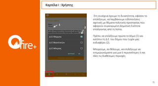 Στη συνέχεια έχουμε τη δυνατότητα, εφόσον το
επιλέξουμε, να λαμβάνουμε ειδοποιήσεις
σχετικές με θέματα πολιτικής προστασίας που
αφορούν συγκεκριμένη Δημοτική Ενότητα
επιλέγοντας από τη λίστα.
Πρέπει να επιλέξουμε πρώτα το Δήμο (1) και
κατόπιν τη Δ.Ε. του δήμου που τυχόν μας
ενδιαφέρει (2).
Μπορούμε, αν θέλουμε, να επιλέξουμε να
ενημερωνόμαστε για μια ή περισσότερες ή και
όλες τις διαθέσιμες περιοχές.
Καρτέλα Ι : Χρήστης
2
1
 