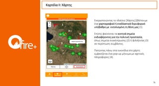 Ενεργοποιώντας το πλαίσιο [Χάρτης] βλέπουμε
ένα χαρτογραφικό ή εναλλακτικά δορυφορικό
υπόβαθρο με εντοπισμένη τη θέση μας (1).
Επίσης φαίνονται τα κοντινά σημεία
ενδιαφέροντος για την πολιτική προστασία,
όπως σημεία συγκέντρωσης (2) ή φιλοξενίας (3)
σε περίπτωση συμβάντος.
Πατώντας πάνω στα εικονίδια στο χάρτη
εμφανίζεται ένα pop-up μήνυμα με σχετικές
πληροφορίες (4).
Καρτέλα ΙI: Χάρτης
2
3
4
1
 