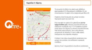 Τα κουμπιά στη βάση του χάρτη μας αλλάζουν
χαρτογραφικό (1) /δορυφορικό υπόβαθρο (2) και
επικεντρώνουν το χάρτη στην τρέχουσά μας θέση (3).
Ο χάρτης είναι δυναμικός και μπορεί να κάνει
περιήγηση (pan) και zoom (4).
Στην κορυφή του χάρτη (5) εμφανίζεται για την
τρέχουσα θέση μας ο δείκτης επικινδυνότητας για
εκδήλωση πυρκαγιάς της Γ.Γ.Π.Π.(εφόσον είμαστε
εντός ορίων του Δήμου) ή ο δείκτη επικινδυνότητας
FWI (εκτός ορίων Δήμου). Και οι δύο δείκτες
μετριούνται σε κλίματα 1-5 και η κάθε κλάση
επεξηγείται στην καρτέλα «Καιρός».
Η κλάση 3 και πάνω σηματοδοτεί κατάσταση που
μπορεί να ευνοήσει την εκδήλωση πυρκαγιάς
υπαίθρου.
Δείκτης 4 και 5 σηματοδοτεί επικίνδυνη κατάσταση.
Καρτέλα ΙI: Χάρτης
1 23
4
5
 