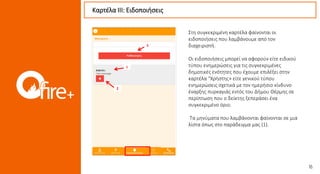 Στη συγκεκριμένη καρτέλα φαίνονται οι
ειδοποιήσεις που λαμβάνουμε από τον
διαχειριστή.
Οι ειδοποιήσεις μπορεί να αφορούν είτε ειδικού
τύπου ενημερώσεις για τις συγκεκριμένες
δημοτικές ενότητες που έχουμε επιλέξει στην
καρτέλα “Χρήστης» είτε γενικού τύπου
ενημερώσεις σχετικά με τον ημερήσιο κίνδυνο
έναρξης πυρκαγιάς εντός του Δήμου Θέρμης σε
περίπτωση που ο δείκτης ξεπεράσει ένα
συγκεκριμένο όριο.
Τα μηνύματα που λαμβάνονται φαίνονται σε μια
λίστα όπως στο παράδειγμα μας (1).
Καρτέλα ΙII: Ειδοποιήσεις
1
2
3
 