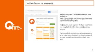 Η εφαρμογή είναι ελεύθερα διαθέσιμη στον
σύνδεσμο
https://play.google.com/store/apps/details?id
=gr.omikronsa.ofirepublic
Η εφαρμογή είναι περίπου 4Mbyte και απαιτεί
την ύπαρξη Android >=5 στο τηλέφωνο του
χρήστη.
Για την ορθή λειτουργία του, είναι απαραίτητο
α) να είναι ανοικτό το GPS της συσκευής και β)
να είναι συνδεδεμένο στο δίκτυο (4G) ή σε
WiFi.
Α. Εγκατάσταση της εφαρμογής
 
