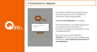 Στη συνέχεια εμφανίζεται νέο popup μήνυμα
που μας ενημερώνει πως τα “Google push
notifications” έχουν ενεργοποιηθεί.
Τι είναι τα Push Notifications της Google ;
Τα Push Notifications της Google ενημερώνουν
με καταχώρηση στα notifications της
συσκευής, ότι υπάρχει μια ειδοποίηση π.χ από
την εφαρμογή Ofire+.
Έτσι στην ουσία τα push notifications
«ξυπνάνε» το κινητό μας κατά τη διανομή μιας
ειδοποίησης, όταν η εφαρμογή είναι κλειστή (ή
στο παρασκήνιο).
Β. Ενεργοποίηση της εφαρμογής
 