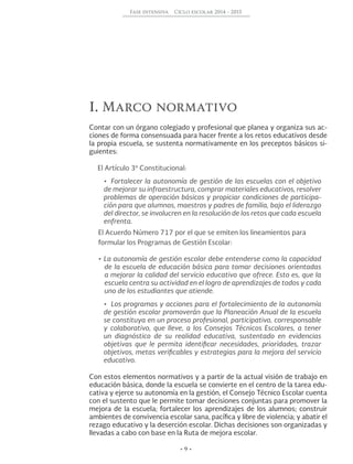 • 9 •
Fase intensiva Ciclo escolar 2014 - 2015
I. Marco normativo
Contar con un órgano colegiado y profesional que planea y organiza sus ac-
ciones de forma consensuada para hacer frente a los retos educativos desde
la propia escuela, se sustenta normativamente en los preceptos básicos si-
guientes:
El Artículo 3º Constitucional:
•	 Fortalecer la autonomía de gestión de las escuelas con el objetivo
de mejorar su infraestructura, comprar materiales educativos, resolver
problemas de operación básicos y propiciar condiciones de participa-
ción para que alumnos, maestros y padres de familia, bajo el liderazgo
del director, se involucren en la resolución de los retos que cada escuela
enfrenta.
El Acuerdo Número 717 por el que se emiten los lineamientos para
•	La autonomía de gestión escolar debe entenderse como la capacidad
de la escuela de educación básica para tomar decisiones orientadas
a mejorar la calidad del servicio educativo que ofrece. Esto es, que la
escuela centra su actividad en el logro de aprendizajes de todos y cada
uno de los estudiantes que atiende.
•	 Los programas y acciones para el fortalecimiento de la autonomía
de gestión escolar promoverán que la Planeación Anual de la escuela
se constituya en un proceso profesional, participativo, corresponsable
y colaborativo, que lleve, a los Consejos Técnicos Escolares, a tener
un diagnóstico de su realidad educativa, sustentado en evidencias
objetivas que le permita identificar necesidades, prioridades, trazar
objetivos, metas verificables y estrategias para la mejora del servicio
educativo.
Con estos elementos normativos y a partir de la actual visión de trabajo en
educación básica, donde la escuela se convierte en el centro de la tarea edu-
cativa y ejerce su autonomía en la gestión, el Consejo Técnico Escolar cuenta
con el sustento que le permite tomar decisiones conjuntas para promover la
mejora de la escuela; fortalecer los aprendizajes de los alumnos; construir
ambientes de convivencia escolar sana, pacífica y libre de violencia; y abatir el
rezago educativo y la deserción escolar. Dichas decisiones son organizadas y
llevadas a cabo con base en la Ruta de mejora escolar.
formular los Programas de Gestión Escolar:
 