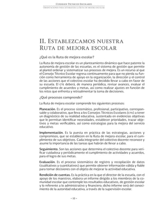 • 10 •
Consejos Técnicos Escolares
Orientaciones para establecer la Ruta de mejora escolar
II. Establezcamos nuestra
Ruta de mejora escolar
¿Qué es la Ruta de mejora escolar?
La Ruta de mejora escolar es un planteamiento dinámico que hace patente la
autonomía de gestión de las escuelas, es el sistema de gestión que permite
al plantel ordenar y sistematizar sus procesos de mejora. Es un recurso al que
el Consejo Técnico Escolar regresa continuamente para que no pierda su fun-
ción como herramienta de apoyo en la organización, la dirección y el control
de las acciones que el colectivo escolar ha decidido llevar a cabo en favor de
su escuela. El cte deberá, de manera periódica, revisar avances, evaluar el
cumplimiento de acuerdos y metas, así como realizar ajustes en función de
los retos que enfrenta y retroalimentar la toma de decisiones.
¿Qué procesos comprende?
La Ruta de mejora escolar comprende los siguientes procesos:
Planeación. Es el proceso sistemático, profesional, participativo, correspon-
sable y colaborativo, que lleva a los Consejos Técnicos Escolares (cte) a tener
un diagnóstico de su realidad educativa, sustentado en evidencias objetivas
que le permitan identificar necesidades, establecer prioridades, trazar obje-
tivos y metas verificables, así como estrategias para la mejora del servicio
educativo.
Implementación. Es la puesta en práctica de las estrategias, acciones y
compromisos, que se establecen en la Ruta de mejora escolar, para el cum-
plimiento de sus objetivos. Cada integrante del colectivo docente reconoce y
asume la importancia de las tareas que habrán de llevar a cabo.
Seguimiento. Son las acciones que determina el colectivo docente para veri-
ficar cuidadosa y periódicamente el cumplimiento de actividades y acuerdos,
para el logro de sus metas.
Evaluación. Es el proceso sistemático de registro y recopilación de datos
(cualitativos y cuantitativos) que permite obtener información válida y fiable
para tomar decisiones con el objeto de mejorar la actividad educativa.
Rendición de cuentas. Es la práctica en la que el director de la escuela, con el
apoyo de los maestros, elabora un informe dirigido a los miembros de la co-
munidad escolar que contemple los resultados educativos, de gestión escolar
y lo referente a lo administrativo y financiero; dicho informe será del conoci-
miento de la autoridad educativa, a través de la supervisión escolar.
 