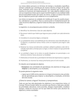 • 14 •
Consejos Técnicos Escolares
Orientaciones para establecer la Ruta de mejora escolar
Las metas deben pensarse en términos de tiempo y resultados específicos,
siempre cuidando que contribuyan de manera decisiva al logro de los obje-
tivos, teniendo como marco de referencia las acciones que se pondrán en
marcha en el proceso de implementación. Así, cada objetivo deberá contar
con sus respectivas metas que lo vayan transformando en una realidad visible
para la comunidad escolar; por tanto, las metas, se fijan a un plazo más corto
que los objetivos puesto que colaboran en su cumplimiento.
Las metas se expresan en unidades de medida por lo que les puede proyec-
tar, calendarizar y cuantificar. Para su construcción es fundamental partir de
cada uno de los objetivos y registrar todas las ideas que serán la base de cada
meta.
La siguiente, es una propuesta para orientar su diseño:
1. Identificar los elementos clave de cada objetivo.
2. Reconocer todo lo que habría que lograrse para cumplir con cada elemento
clave.
3. Considerar la secuencia lógica y temporal.
4. La cantidad de metas será definida por los elementos clave identificados en
el objetivo, se plantean tantas metas como se requieran para lograr cada
objetivo.
5. Redactar las metas considerando cantidad, calidad (cualidad y valor del re-
sultado esperado) y tiempo para su logro, es decir el plazo en que pretende
cumplirlas.
6. La cantidad a lograr en la meta se puede desglosar en porcentajes o en
números enteros, hasta alcanzar su totalidad.
7. Ordenarlas en función de su prioridad en términos de importancia o urgencia.
8. Finalmente, se retoman las metas prioritarias para el ciclo escolar.
En relación con el ejemplo de objetivo:
• Incorporar a las actividades de aprendizaje a los alumnos en riesgo, para
mejorar su desempeño y sus resultados.
Se puede plantear la siguiente meta:
• Lograr que el 100% de los alumnos en riesgo se incorporen a las activida-
des de aprendizaje para mejorar su desempeño y resultados, al término
del ciclo escolar.
¿Cómo lo vamos a lograr? Acciones y compromisos.
Toda vez que han sido planteados los objetivos y sus respectivas metas, el
Consejo Técnico Escolar define las acciones que llevará a cabo para atender
las prioridades educativas; toma acuerdos, designa responsables, establece
tiempos, señala los recursos con los que habrá de contar para alcanzar los
objetivos y metas acordadas:
 