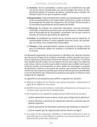 • 15 •
Fase intensiva Ciclo escolar 2014 - 2015
a) Acciones. Son las actividades a realizar para el cumplimiento de cada
una de las metas considerando una secuencia lógica de tareas. Es fun-
damental analizar el conjunto de labores cotidianas para visualizar los
tiempos reales en los que se podrán cumplir.
b) Responsables. Cada actividad debe señalar con claridad quién o quiénes
serán los participantes y los responsables de llevarlas a cabo; se incluye
la participación de todos los integrantes del Consejo Técnico Escolar y
se considera la participación de los padres de familia.
c) Recursos. Se incluyen los materiales educativos, recursos humanos,
materiales y financieros previstos que son pertinentes e indispensables
para el desarrollo de las actividades; contemplar con los que cuenta la
escuela, así como los que habrán de adquirirse.
d) Costos. Se establecen los montos de las acciones que los requieran, es
recomendable verificar si existe equilibrio entre los costos, las activida-
des, las metas y los componentes financiables.
e) Tiempos. Cada actividad deberá señalar el periodo de tiempo y fecha
para su realización, deben ser realistas y considerar la cotidianidad de
la escuela.
Un elemento importante en este proceso es identificar los diversos factores
que favorecen el logro de los mejores resultados, señalar aquellos que repre-
sentan obstáculo y determinar la forma de atenuar su influencia. Lo anterior
hace posible percibir cuáles son las mejores formas para lograr los objetivos
y las metas; cuál es el camino que se debe transitar para cumplir con lo que el
colectivo escolar se ha propuesto, es decir, definir las estrategias o conjunto
de decisiones, criterios y secuencias de acciones que orientan los esfuerzos,
conforman una trayectoria posible para el desarrollo de procesos planificados
y son las decisiones que orientarán las prácticas para guiar al colectivo hacia
el logro de los objetivos.
La siguiente es una propuesta para definir y organizar las acciones:
1. Realizar el análisis de los factores que pueden favorecer u obstaculizar el
logro de los objetivos y las metas.
2. Identificar los recursos humanos, materiales y financieros con los que se va
a contar y que representan un apoyo básico.
3. Dar respuesta a las siguientes preguntas para determinar las acciones:
•	¿Cómo aprovechar lo que se tiene a favor para el logro de los objetivos?
•	¿Cómo disminuir o desechar los obstáculos internos y externos que im-
pedirían lograrlos?
•	¿Cómo aprovechar los elementos exteriores que favorecen su alcance?
•	¿Cómo impedir que los aspectos del exterior afecten su logro?
4. Con base en las respuestas, identificar la intención central de lo que se
pretende lograr en cada objetivo y plantear las acciones pertinentes, con-
siderando las condiciones existentes.
 