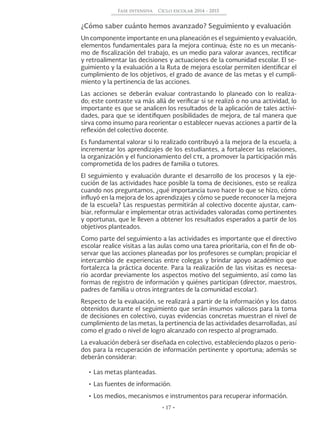 • 17 •
Fase intensiva Ciclo escolar 2014 - 2015
¿Cómo saber cuánto hemos avanzado? Seguimiento y evaluación
Un componente importante en una planeación es el seguimiento y evaluación,
elementos fundamentales para la mejora continua; éste no es un mecanis-
mo de fiscalización del trabajo, es un medio para valorar avances, rectificar
y retroalimentar las decisiones y actuaciones de la comunidad escolar. El se-
guimiento y la evaluación a la Ruta de mejora escolar permiten identificar el
cumplimiento de los objetivos, el grado de avance de las metas y el cumpli-
miento y la pertinencia de las acciones.
Las acciones se deberán evaluar contrastando lo planeado con lo realiza-
do; este contraste va más allá de verificar si se realizó o no una actividad, lo
importante es que se analicen los resultados de la aplicación de tales activi-
dades, para que se identifiquen posibilidades de mejora, de tal manera que
sirva como insumo para reorientar o establecer nuevas acciones a partir de la
reflexión del colectivo docente.
Es fundamental valorar si lo realizado contribuyó a la mejora de la escuela; a
incrementar los aprendizajes de los estudiantes, a fortalecer las relaciones,
la organización y el funcionamiento del cte, a promover la participación más
comprometida de los padres de familia o tutores.
El seguimiento y evaluación durante el desarrollo de los procesos y la eje-
cución de las actividades hace posible la toma de decisiones, esto se realiza
cuando nos preguntamos, ¿qué importancia tuvo hacer lo que se hizo, cómo
influyó en la mejora de los aprendizajes y cómo se puede reconocer la mejora
de la escuela? Las respuestas permitirán al colectivo docente ajustar, cam-
biar, reformular e implementar otras actividades valoradas como pertinentes
y oportunas, que le lleven a obtener los resultados esperados a partir de los
objetivos planteados.
Como parte del seguimiento a las actividades es importante que el directivo
escolar realice visitas a las aulas como una tarea prioritaria, con el fin de ob-
servar que las acciones planeadas por los profesores se cumplan; propiciar el
intercambio de experiencias entre colegas y brindar apoyo académico que
fortalezca la práctica docente. Para la realización de las visitas es necesa-
rio acordar previamente los aspectos motivo del seguimiento, así como las
formas de registro de información y quiénes participan (director, maestros,
padres de familia u otros integrantes de la comunidad escolar).
Respecto de la evaluación, se realizará a partir de la información y los datos
obtenidos durante el seguimiento que serán insumos valiosos para la toma
de decisiones en colectivo, cuyas evidencias concretas muestran el nivel de
cumplimiento de las metas, la pertinencia de las actividades desarrolladas, así
como el grado o nivel de logro alcanzado con respecto al programado.
La evaluación deberá ser diseñada en colectivo, estableciendo plazos o perio-
dos para la recuperación de información pertinente y oportuna; además se
deberán considerar:
•	Las metas planteadas.
•	Las fuentes de información.
•	Los medios, mecanismos e instrumentos para recuperar información.
 