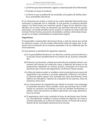 • 18 •
Consejos Técnicos Escolares
Orientaciones para establecer la Ruta de mejora escolar
•	Las formas para documentación, registro y sistematización de la información.
•	El tiempo en el que se realizará.
•	La forma en que se publicarán los resultados a los padres de familia, alum-
nos y autoridades educativas.
El cte determina los medios a través de los cuales obtendrá información para
contrastar lo planeado con lo realizado, lo cual permite al colectivo docente
valorar si lo hecho hasta ese momento ayudó al logro de los objetivos esta-
blecidos, de no serlo, tomar las decisiones que permitan efectuar los ajustes
necesarios. La revisión periódica de los avances se realizará en cada sesión del
Consejo Técnico Escolar, para prever necesidades, cambios o demandas de apo-
yo que no se hayan contemplado en la planeación original.
Seguimiento	
El responsable o responsables del proceso llevan a cabo las tareas que acordó
en colectivo escolar, a fin de recabar información sobre los logros que se ob-
tienen con la realización de las acciones planeadas y de las evidencias que los
hacen patentes.
En este proceso se atenderán los siguientes aspectos:
a) Es responsabilidad del director, los docentes y demás personal adscrito a
la escuela revisar periódicamente los avances de las acciones emprendi-
das.
b) El director, los docentes y demás personal adscrito al plantel asisten a las
sesiones del Consejo con evidencias claras y objetivas del avance en los
compromisos adquiridos en sesiones previas y participan en la toma de
decisiones que se derive del seguimiento a la Ruta de mejora escolar.
c) La Ruta de mejora escolar se establece como el principal recurso para dar
seguimiento a las acciones y acuerdos adquiridos. El director y el colecti-
vo docente podrán apoyar esta actividad con otras herramientas como
tableros de indicadores, reportes de evaluación de los alumnos, listas de
asistencia, entre otros.
d) Los instrumentos de seguimiento que diseñe la escuela o que proponga
la autoridad educativa serán sencillos, tanto que permitan que la infor-
mación se concentre con facilidad y se lea con claridad, favoreciendo su
análisis. Estos instrumentos no deben representar una carga administra-
tiva a la escuela.
e) El seguimiento dará como resultado la toma de decisiones para fortale-
cer, retroalimentar, modificar e incluso cambiar los objetivos, las metas y
acciones planeados en su Ruta de mejora escolar, en función de la actua-
lización de las necesidades educativas de la escuela.
 