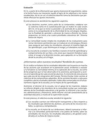 • 19 •
Fase intensiva Ciclo escolar 2014 - 2015
Evaluación
El cte, a partir de la información que aporta el proceso de seguimiento, valora
si lo hecho hasta ese momento ayudó al logro de los objetivos y las metas
establecidos, de no ser así, el colectivo docente toma las decisiones que per-
mitan efectuar los ajustes necesarios.
En este proceso se atenderán los siguientes aspectos:
a) Los docentes asumen, como parte de su compromiso, colaborar con
su colectivo tanto en la autoevaluación que se realice en cada sesión
del cte, en la que se revise su proceder y lo acertado de su planeación,
como en la comprobación de la efectividad de las estrategias elegidas,
con la finalidad de aprender a alcanzar de manera eficiente las metas
propuestas, en torno a las cuatro prioridades educativas del Sistema
básico de mejora.
b) La comunidad escolar emplea los resultados de las evaluaciones para
tomar decisiones pertinentes que se traduzcan en estrategias eficaces
para asegurar que todos los estudiantes alcancen el máximo logro de
los aprendizajes, y que disminuyan el rezago y el abandono escolar.
c) La escuela da a conocer a las familias o tutores el nivel de aprendizaje y
comportamiento de sus hijos, y las áreas que requieren fortalecer para
evitar el rezago y la deserción escolar, para apoyarles en su formación
desde la escuela y en el hogar.
¿Informamos sobre nuestros resultados? Rendición de cuentas
El cte realiza un balance de los resultados obtenidos con la puesta en marcha
de las acciones que acordaron en la planeación anual, tendientes a instalar
y/o fortalecer la normalidad mínima en la operación de la escuela, así como
de los progresos que se han observado en la asistencia, participación y avan-
ces en el aprendizaje de cada uno de los alumnos. Es intención de este proceso
que cada uno de los integrantes del Consejo Técnico Escolar rinda cuentas al
colectivo de los compromisos adquiridos, de las acciones llevadas a cabo para
cumplirlos y de los resultados obtenidos, todos ellos enmarcados en el funcio-
namiento regular de la escuela y en la mejora de los aprendizajes.
Asimismo, el director de la escuela, con el apoyo de los maestros, elabora
un informe dirigido a los miembros de la comunidad escolar que contemple,
además de los resultados educativos y de gestión, lo referente a las cuestio-
nes administrativas y financieras, dicho informe será del conocimiento de la
autoridad educativa, a través de la supervisión escolar.
En este proceso, el colectivo escolar atenderá lo siguiente:
a) Las escuelas cuentan con información transparente y clara respecto a
los resultados que obtienen los alumnos, así como de los recursos reci-
bidos, su ejercicio y comprobación.
b) La escuela, en el marco de sus atribuciones, deberá comunicar e infor-
mar a la comunidad, particularmente a los padres de familia, sobre las
actividades, los recursos, los resultados educativos y de gestión consi-
derados en su Ruta de mejora escolar.
 
