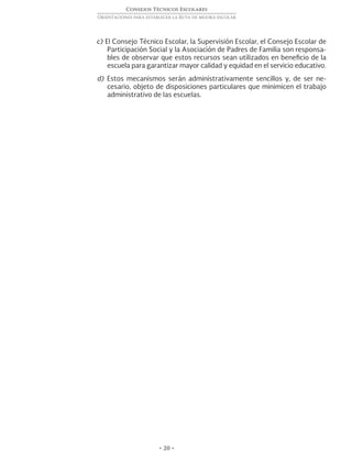 • 20 •
Consejos Técnicos Escolares
Orientaciones para establecer la Ruta de mejora escolar
c) El Consejo Técnico Escolar, la Supervisión Escolar, el Consejo Escolar de
Participación Social y la Asociación de Padres de Familia son responsa-
bles de observar que estos recursos sean utilizados en beneficio de la
escuela para garantizar mayor calidad y equidad en el servicio educativo.
d) Estos mecanismos serán administrativamente sencillos y, de ser ne-
cesario, objeto de disposiciones particulares que minimicen el trabajo
administrativo de las escuelas.
 