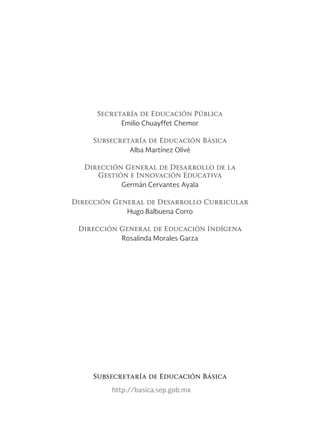 Secretaría de Educación Pública
Emilio Chuayffet Chemor
Subsecretaría de Educación Básica
Alba Martínez Olivé
Dirección General de Desarrollo de la
Gestión e Innovación Educativa
Germán Cervantes Ayala
Dirección General de Desarrollo Curricular
Hugo Balbuena Corro
Dirección General de Educación Indígena
Rosalinda Morales Garza
http://basica.sep.gob.mx
Subsecretaría de Educación Básica
 