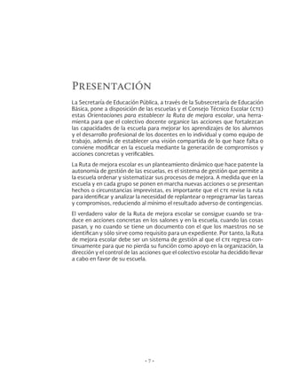 Presentación
La Secretaría de Educación Pública, a través de la Subsecretaría de Educación
Básica, pone a disposición de las escuelas y el Consejo Técnico Escolar (cte)
estas Orientaciones para establecer la Ruta de mejora escolar, una herra-
mienta para que el colectivo docente organice las acciones que fortalezcan
las capacidades de la escuela para mejorar los aprendizajes de los alumnos
y el desarrollo profesional de los docentes en lo individual y como equipo de
trabajo, además de establecer una visión compartida de lo que hace falta o
conviene modificar en la escuela mediante la generación de compromisos y
acciones concretas y verificables.
La Ruta de mejora escolar es un planteamiento dinámico que hace patente la
autonomía de gestión de las escuelas, es el sistema de gestión que permite a
la escuela ordenar y sistematizar sus procesos de mejora. A medida que en la
escuela y en cada grupo se ponen en marcha nuevas acciones o se presentan
hechos o circunstancias imprevistas, es importante que el cte revise la ruta
para identificar y analizar la necesidad de replantear o reprogramar las tareas
y compromisos, reduciendo al mínimo el resultado adverso de contingencias.
El verdadero valor de la Ruta de mejora escolar se consigue cuando se tra-
duce en acciones concretas en los salones y en la escuela, cuando las cosas
pasan, y no cuando se tiene un documento con el que los maestros no se
identifican y sólo sirve como requisito para un expediente. Por tanto, la Ruta
de mejora escolar debe ser un sistema de gestión al que el cte regresa con-
tinuamente para que no pierda su función como apoyo en la organización, la
dirección y el control de las acciones que el colectivo escolar ha decidido llevar
a cabo en favor de su escuela.
• 7 •
 