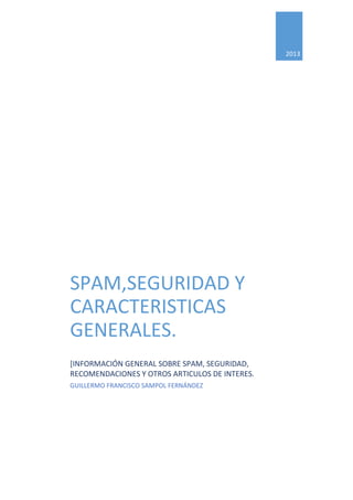 2013
SPAM,SEGURIDAD Y
CARACTERISTICAS
GENERALES.
[INFORMACIÓN GENERAL SOBRE SPAM, SEGURIDAD,
RECOMENDACIONES Y OTROS ARTICULOS DE INTERES.
GUILLERMO FRANCISCO SAMPOL FERNÁNDEZ
 