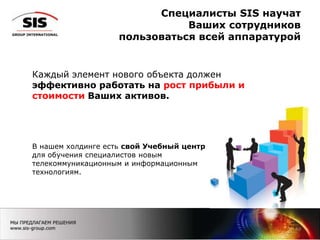 Специалисты SIS научат
Ваших сотрудников
пользоваться всей аппаратурой
19
Каждый элемент нового объекта должен
эффективно работать на рост прибыли и
стоимости Ваших активов.
В нашем холдинге есть свой Учебный центр
для обучения специалистов новым
телекоммуникационным и информационным
технологиям.
 