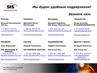 Мы будем удобным подрядчиком!
Звоните нам:
Россия
Евгений Овчинников
SIS Inc
+ 7 495 77 52 575
e.ovchinnikov@sis-inc.ru
www.sis-inc.ru
Украина
Дмитрий Монич
SIS Eurodin
+ 380 67 230 49 59
Monich.Dmytro@sis.com.by
www.sis-group.kiev.ua
Беларусь
Валерий Кирейчик
SIS Group International
+ 375 29 6 101 019
valeri.kireitchik@sis-group.com
www.sis-group.com
Казахстан
Игорь Астапов
SVIAZINFORMSISTEMY
+ 77 055 00 99 88
i.astapov@gmail.com
www.sis-group.com
Молдова
Олег Мерецкий
SIS SOLUTIONS &
SERVICE
+ 373 22 23 78 37
Meretski.Oleg@sis.com.md
www.sis-group.com
Грузия
Андрей Голованов
SIS BUSINESS SERVICE
+ 375 29 7 600 208
andrei.golovanov@sis.com.by
www.sis-group.com
Азербайджан
Андрей Пономарев
SIS Group Int.
+ 375 29 7 600 209
andrei.ponomarev@sis.com.by
www.sis-group.com
Другие страны
Валерий Кирейчик
SIS Group Int.
+ 375 29 6 101 019
valeri.kireitchik@sis-
group.com
www.sis-group.com
 