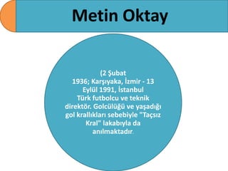 Metin Oktay
(2 Şubat
1936; Karşıyaka, İzmir - 13
Eylül 1991, İstanbul
Türk futbolcu ve teknik
direktör. Golcülüğü ve yaşadığı
gol krallıkları sebebiyle "Taçsız
Kral" lakabıyla da
anılmaktadır.

 