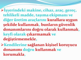 İşyerindeki makine, cihaz, araç, gereç,
tehlikeli madde, taşıma ekipmanı ve
diğer üretim araçlarını kurallara uygun
şekilde kullanmak, bunların güvenlik
donanımlarını doğru olarak kullanmak,
keyfi olarak çıkarmamak ve
değiştirmemekle,
Kendilerine sağlanan kişisel koruyucu
donanımı doğru kullanmak ve
korumakla,
 