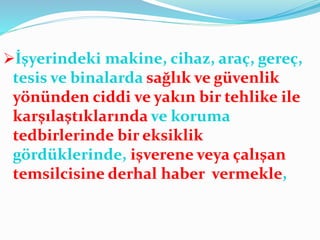 İşyerindeki makine, cihaz, araç, gereç,
tesis ve binalarda sağlık ve güvenlik
yönünden ciddi ve yakın bir tehlike ile
karşılaştıklarında ve koruma
tedbirlerinde bir eksiklik
gördüklerinde, işverene veya çalışan
temsilcisine derhal haber vermekle,
 